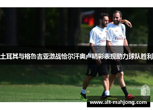 土耳其与格鲁吉亚激战恰尔汗奥卢精彩表现助力球队胜利