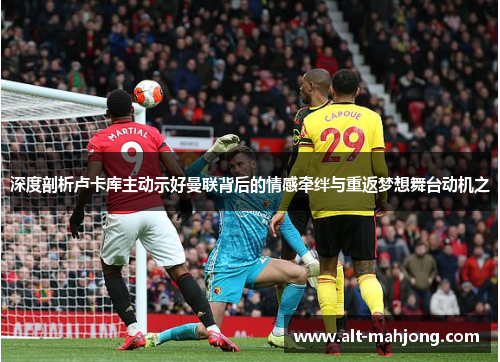 深度剖析卢卡库主动示好曼联背后的情感牵绊与重返梦想舞台动机之 深度剖析卢卡库主动示好曼联背后的情感牵绊与重返梦想舞台动机之