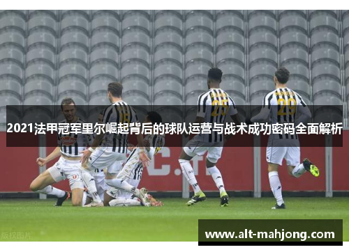 2021法甲冠军里尔崛起背后的球队运营与战术成功密码全面解析 2021法甲冠军里尔崛起背后的球队运营与战术成功密码全面解析