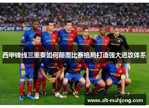 西甲锋线三重奏如何颠覆比赛格局打造强大进攻体系