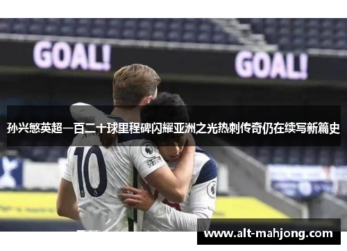 孙兴慜英超一百二十球里程碑闪耀亚洲之光热刺传奇仍在续写新篇史